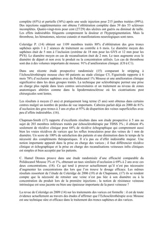 complète (65%) et partielle (34%) après une seule injection pour 215 jambes traitées (99%).
Des injections supplémentaires ont obtenu l’oblitération complète dans 39 des 53 scléroses
incomplètes. Quatre-vingt-trois pour cent (27/29) des ulcères ont guéris ou diminué de taille.
Les effets indésirables fréquents comprennent la douleur et l'hyperpigmentation. Mais la
thrombose, les hématomes, nécrose cutanée et manifestations neurologiques sont rares.

Coleridge P. (14) obtient sur 1109 membres traités 88% d’oblitération des gros troncs
saphènes après 1 à 2 séances de traitement au contrôle à 6 mois. Le diamètre moyen des
saphènes était de 5 mm à l’inclusion (extrême de 18 mm pour les GVS et 12 mm pour les
PVS). Le diamètre moyen en cas de recanalisation était de 2 mm. Le taux augmente avec le
diamètre de départ et non avec le produit ou la concentration utilisés. Les cas de thrombose
sont dus à des volumes importants de mousse. 91% d’amélioration clinique. (C0 à C1).

Dans une récente étude prospective randomisée (15) comparant le stripping à
l’échosclérothérapie mousse chez 60 patients au stade clinique C5, Figueiredo rapporte à 6
mois 78% d’occlusion saphènes avec du Polidocanol 1% Mousse et une amélioration clinique
significative dans les deux groupes traités. La technique par sclérothérapie permet une prise
en charge plus rapide dans leurs centres universitaires et un traitement au niveau de zones
anatomiques altérées comme dans la lipodermatosclérose où les cicatrisations post
chirurgicales sont lentes.

Les résultats à moyen (3 ans) et pratiquement long terme (5 ans) sont obtenus dans certains
centres malgré un nombre de perdus de vue importants. Cabreira parlait déjà en 2000 de 81%
d’occlusion des gros troncs à 3 ans et plus et 97% de disparition des veines superficielles avec
peu d’effets indésirables. (16).

Chapman-Smith (17) rapporte d’excellents résultats dans son étude prospective à 5 ans au
sujet de 203 membres inférieurs traités par échosclérothérapie par TDSS 3% ; il obtient 4%
seulement de récidive clinique pour 64% de récidive échographique qui comprennent aussi
bien les vraies récidives de varices que les reflux tronculaires pour des veines de 1 mm de
diamètre. Un score de 100% de satisfaction des patients et une diminution dans le temps de la
nécessité des compléments thérapeutiques. Il n’a pas eu d’effet indésirable majeur. Une
notion importante apparaît dans la prise en charge des varices ; il faut différencier récidive
clinique et échographique et la prise en charge des recanalisations veineuses infra cliniques
est simples et bien acceptée par les patients.

C. Hamel Desnos prouve dans une étude randomisée d’une efficacité comparable du
Polidocanol Mousse 3% et 1%, obtenant un taux similaire d’occlusion à 69% à 2 ans avec ces
deux concentrations. (18). Ce qui tend à prouver actuellement qu’il n’est pas nécessaire
d’augmenter les concentrations des lors que l’on trouve le dosage efficace. Les mêmes
résultats ressortent de l’étude de Coleridge de 2006 (19) et de Chapmann, (17) ils se rendent
compte que la nécessité de retraiter une veine n’est pas liée à son diamètre ou à la
concentration du produit lors de la première injections ; la notion de résistance veineuse
intrinsèque est sous jacente ou bien une épaisseur importante de la paroi veineuse ?

La revue de Coleridge en 2009 (14) sur les traitements des varices est formelle : il est de toute
évidence actuellement au travers des études d’affirmer que l’Echosclérothérapie avec Mousse
est une technique sûre et efficace dans le traitement des troncs saphènes et des varices.
 