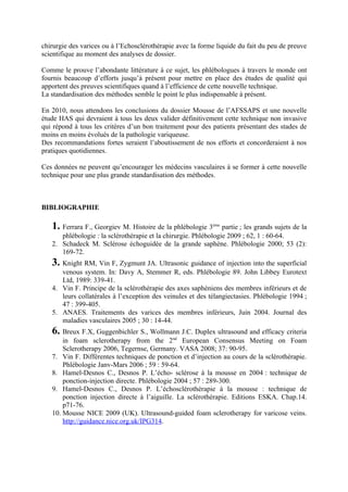 chirurgie des varices ou à l’Echosclérothérapie avec la forme liquide du fait du peu de preuve
scientifique au moment des analyses de dossier.

Comme le prouve l’abondante littérature à ce sujet, les phlébologues à travers le monde ont
fournis beaucoup d’efforts jusqu’à présent pour mettre en place des études de qualité qui
apportent des preuves scientifiques quand à l’efficience de cette nouvelle technique.
La standardisation des méthodes semble le point le plus indispensable à présent.

En 2010, nous attendons les conclusions du dossier Mousse de l’AFSSAPS et une nouvelle
étude HAS qui devraient à tous les deux valider définitivement cette technique non invasive
qui répond à tous les critères d’un bon traitement pour des patients présentant des stades de
moins en moins évolués de la pathologie variqueuse.
Des recommandations fortes seraient l’aboutissement de nos efforts et concorderaient à nos
pratiques quotidiennes.

Ces données ne peuvent qu’encourager les médecins vasculaires à se former à cette nouvelle
technique pour une plus grande standardisation des méthodes.



BIBLIOGRAPHIE

   1. Ferrara F., Georgiev M. Histoire de la phlébologie 3    ème
                                                                 partie ; les grands sujets de la
      phlébologie : la sclérothérapie et la chirurgie. Phlébologie 2009 ; 62, 1 : 60-64.
   2. Schadeck M. Sclérose échoguidée de la grande saphène. Phlébologie 2000; 53 (2):
      169-72.
   3. Knight RM, Vin F, Zygmunt JA. Ultrasonic guidance of injection into the superficial
      venous system. In: Davy A, Stemmer R, eds. Phlébologie 89. John Libbey Eurotext
      Ltd, 1989: 339-41.
   4. Vin F. Principe de la sclérothérapie des axes saphéniens des membres inférieurs et de
      leurs collatérales à l’exception des veinules et des télangiectasies. Phlébologie 1994 ;
      47 : 399-405.
   5. ANAES. Traitements des varices des membres inférieurs, Juin 2004. Journal des
      maladies vasculaires 2005 ; 30 : 14-44.
   6. Breux F.X, Guggenbichler S., Wollmann J.C. Duplex ultrasound and efficacy criteria
       in foam sclerotherapy from the 2nd European Consensus Meeting on Foam
       Sclerotherapy 2006, Tegernse, Germany. VASA 2008; 37: 90-95.
   7. Vin F. Différentes techniques de ponction et d’injection au cours de la sclérothérapie.
       Phlébologie Janv-Mars 2006 ; 59 : 59-64.
   8. Hamel-Desnos C., Desnos P. L’écho- sclérose à la mousse en 2004 : technique de
       ponction-injection directe. Phlébologie 2004 ; 57 : 289-300.
   9. Hamel-Desnos C., Desnos P. L’échosclérothérapie à la mousse : technique de
       ponction injection directe à l’aiguille. La sclérothérapie. Editions ESKA. Chap.14.
       p71-76.
   10. Mousse NICE 2009 (UK). Ultrasound-guided foam sclerotherapy for varicose veins.
       http://guidance.nice.org.uk/IPG314.
 