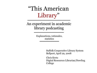 “ This American Library ” An experiment in academic library podcasting Explanations, rationales, statistics Suffolk Cooperative Library System  Bellport, April 29, 2008 Chris Kretz Digital Resources Librarian/Dowling College 