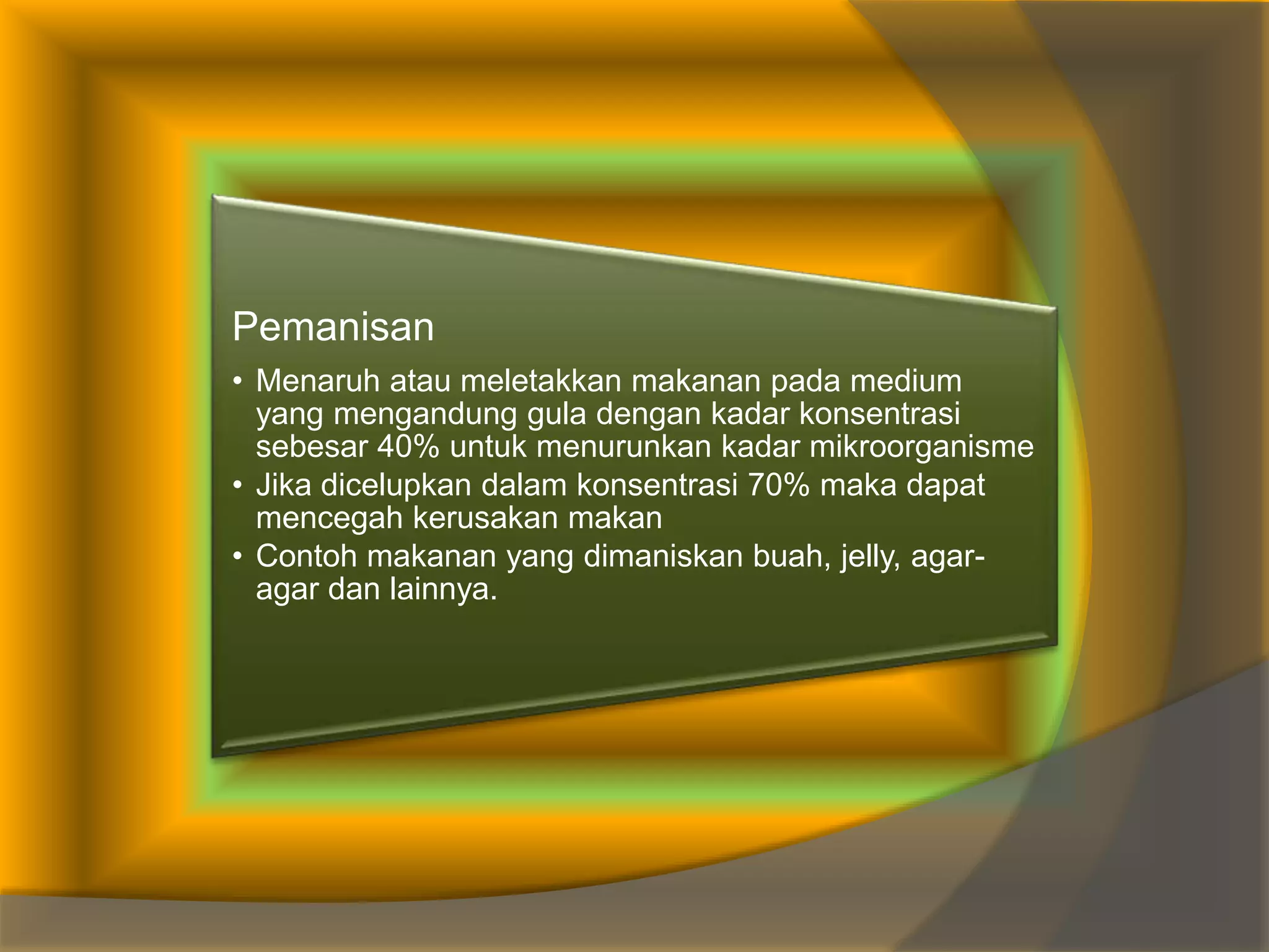 Pemanisan
• Menaruh atau meletakkan makanan pada medium
yang mengandung gula dengan kadar konsentrasi
sebesar 40% untuk menurunkan kadar mikroorganisme
• Jika dicelupkan dalam konsentrasi 70% maka dapat
mencegah kerusakan makan
• Contoh makanan yang dimaniskan buah, jelly, agar-
agar dan lainnya.
