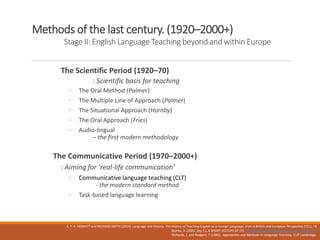 Methods of the last century. (1920–2000+)
Stage II: English Language Teaching beyond and within Europe
The Scientific Period (1920–70)
: Scientific basis for teaching
◦ The Oral Method (Palmer)
◦ The Multiple Line of Approach (Palmer)
◦ The Situational Approach (Hornby)
◦ The Oral Approach (Fries)
◦ Audio-lingual
– the first modern methodology
The Communicative Period (1970–2000+)
: Aiming for ‘real-life communication’
◦ Communicative language teaching (CLT)
- the modern standard method
◦ Task-based language learning
A. P. R. HOWATT and RICHARD SMITH (2014). Language and History. The History of Teaching English as a Foreign Language, from a British and European Perspective,57(1). 78
Quirke, A. (2002, Sep 7,). A SHORT HISTORY OF EFL. http://www.philseflsupport.com/efl_history.htm
Richards, J. and Rodgers, T (1986) . Approaches and Methods in Language Teaching CUP Cambridge.
 