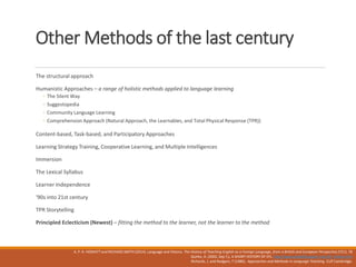 Other Methods of the last century
The structural approach
Humanistic Approaches – a range of holistic methods applied to language learning
◦ The Silent Way
◦ Suggestopedia
◦ Community Language Learning
◦ Comprehension Approach (Natural Approach, the Learnables, and Total Physical Response (TPR))
Content-based, Task-based, and Participatory Approaches
Learning Strategy Training, Cooperative Learning, and Multiple Intelligences
Immersion
The Lexical Syllabus
Learner Independence
'90s into 21st century
TPR Storytelling
Principled Eclecticism (Newest) – fitting the method to the learner, not the learner to the method
A. P. R. HOWATT and RICHARD SMITH (2014). Language and History. The History of Teaching English as a Foreign Language, from a British and European Perspective,57(1). 78
Quirke, A. (2002, Sep 7,). A SHORT HISTORY OF EFL. http://www.philseflsupport.com/efl_history.htm
Richards, J. and Rodgers, T (1986) . Approaches and Methods in Language Teaching CUP Cambridge.
 