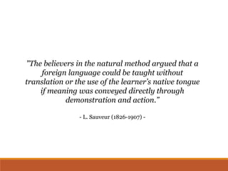 "The believers in the natural method argued that a
foreign language could be taught without
translation or the use of the learner’s native tongue
if meaning was conveyed directly through
demonstration and action.”
- L. Sauveur (1826-1907) -
 
