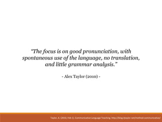 Taylor, A. (2010, Feb 1). Communicative Language Teaching. http://blog.tjtaylor.net/method-communicative/
“The focus is on good pronunciation, with
spontaneous use of the language, no translation,
and little grammar analysis.”
- Alex Taylor (2010) -
 