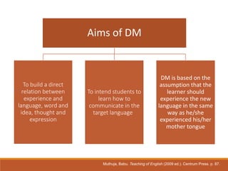 Aims of DM
To build a direct
relation between
experience and
language, word and
idea, thought and
expression
To intend students to
learn how to
communicate in the
target language
DM is based on the
assumption that the
learner should
experience the new
language in the same
way as he/she
experienced his/her
mother tongue
Muthuja, Babu. Teaching of English (2009 ed.). Centrum Press. p. 87.
 