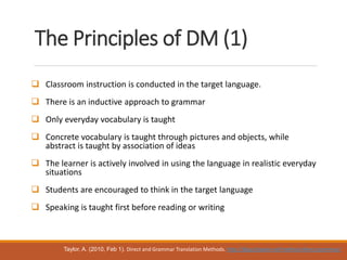 The Principles of DM (1)
 Classroom instruction is conducted in the target language.
 There is an inductive approach to grammar
 Only everyday vocabulary is taught
 Concrete vocabulary is taught through pictures and objects, while
abstract is taught by association of ideas
 The learner is actively involved in using the language in realistic everyday
situations
 Students are encouraged to think in the target language
 Speaking is taught first before reading or writing
Taylor, A. (2010, Feb 1). Direct and Grammar Translation Methods. http://blog.tjtaylor.net/method-direct-grammar/
 