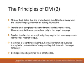  This method states that the printed word should be kept away from
the second language learner for as long as possible
 Translation is completely banished from any classroom activity.
Classroom activities are carried out only in the target language
 Teacher teaches the second/foreign language in the same way as one
learns one’s mother tongue.
 Grammar is taught inductively (i.e. having learners find out rules
through the presentation of adequate linguistic forms in the target
language)
 Both speech and grammar were emphasized.
The Principles of DM (2)
Academia.edu - Share research, (June 05, 2017) Dr.Baiju K.Nath, DIRECT METHOD AND TRANSLATION METHOD IN TEACHING OF
ENGLISH. HTTP://WWW.ACADEMIA.EDU/10886801/DIRECT_METHOD_AND_TRANSLATION_METHOD_IN_TEACHING_OF_ENGLISH
 
