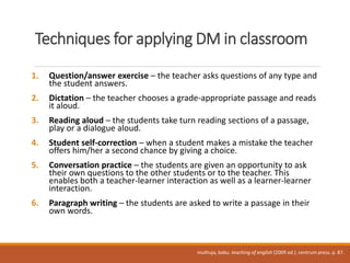 Techniques for applying DM in classroom
1. Question/answer exercise – the teacher asks questions of any type and
the student answers.
2. Dictation – the teacher chooses a grade-appropriate passage and reads
it aloud.
3. Reading aloud – the students take turn reading sections of a passage,
play or a dialogue aloud.
4. Student self-correction – when a student makes a mistake the teacher
offers him/her a second chance by giving a choice.
5. Conversation practice – the students are given an opportunity to ask
their own questions to the other students or to the teacher. This
enables both a teacher-learner interaction as well as a learner-learner
interaction.
6. Paragraph writing – the students are asked to write a passage in their
own words.
muthuja, babu. teaching of english (2009 ed.). centrum press. p. 87.
 