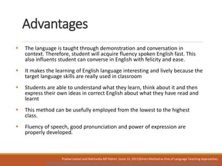 Advantages
 The language is taught through demonstration and conversation in
context. Therefore, student will acquire fluency spoken English fast. This
also influents student can converse in English with felicity and ease.
 It makes the learning of English language interesting and lively because the
target language skills are really used in classroom
 Students are able to understand what they learn, think about it and then
express their own ideas in correct English about what they have read and
learnt
 This method can be usefully employed from the lowest to the highest
class.
 Fluency of speech, good pronunciation and power of expression are
properly developed.
Pratiwi Lestari and Rahmedia Alfi Rahmi (June 12, 2011)Direct Method as One of Language Teaching Approaches,
HTTPS://NOVAEKASARI09.WORDPRESS.COM/2011/06/12/DIRECT-METHOD-AS-ONE-OF-LANGUAGE-TEACHING-APPROACHES/
 