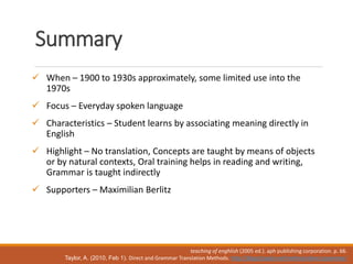 Summary
 When – 1900 to 1930s approximately, some limited use into the
1970s
 Focus – Everyday spoken language
 Characteristics – Student learns by associating meaning directly in
English
 Highlight – No translation, Concepts are taught by means of objects
or by natural contexts, Oral training helps in reading and writing,
Grammar is taught indirectly
 Supporters – Maximilian Berlitz
teaching of enghlish (2005 ed.). aph publishing corporation. p. 66.
Taylor, A. (2010, Feb 1). Direct and Grammar Translation Methods. http://blog.tjtaylor.net/method-direct-grammar/
 