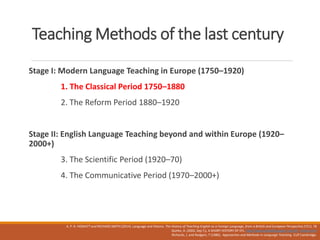 Teaching Methods of the last century
Stage I: Modern Language Teaching in Europe (1750–1920)
1. The Classical Period 1750–1880
2. The Reform Period 1880–1920
Stage II: English Language Teaching beyond and within Europe (1920–
2000+)
3. The Scientific Period (1920–70)
4. The Communicative Period (1970–2000+)
A. P. R. HOWATT and RICHARD SMITH (2014). Language and History. The History of Teaching English as a Foreign Language, from a British and European Perspective,57(1). 78
Quirke, A. (2002, Sep 7,). A SHORT HISTORY OF EFL. http://www.philseflsupport.com/efl_history.htm
Richards, J. and Rodgers, T (1986) . Approaches and Methods in Language Teaching CUP Cambridge.
 