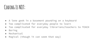 CodingIsNOT:
● A lone geek in a basement pounding on a keyboard
● Too complicated for everyday people to learn
● Too complicated for everyday librarians/teachers to TEACH
● Boring
● Mechanical
● Magical (though it can seem that way)
 