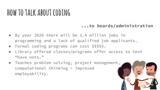 howtotalkaboutcoding
...to boards/administration
● By year 2020 there will be 1.4 million jobs in
programming and a lack of qualified job applicants.
● Formal coding programs can cost $$$$$.
● Library offered classes/programs offer access to tech
“have nots.”
● Teaches problem solving, project management,
computational thinking = improved
employability.
 