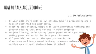 howtotalkaboutcoding
...to educators
● By year 2020 there will be 1.4 million jobs in programming and a
lack of qualified job applicants.
● Teaching code literacy helps kids learn analytical thinking and
problem solving that they can use in other subjects.
● We (the library) offer coding lesson plans to help you bring
coding games and activities into your classroom.
● (If possible) We can put the apps you use in the
classrooms on library owned devices, to ensure software
matches up with what students have at school.
 
