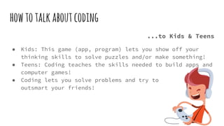 howtotalkaboutcoding
...to Kids & Teens
● Kids: This game (app, program) lets you show off your
thinking skills to solve puzzles and/or make something!
● Teens: Coding teaches the skills needed to build apps and
computer games!
● Coding lets you solve problems and try to
outsmart your friends!
 