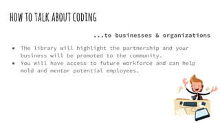 howtotalkaboutcoding
...to businesses & organizations
● The library will highlight the partnership and your
business will be promoted to the community.
● You will have access to future workforce and can help
mold and mentor potential employees.
 