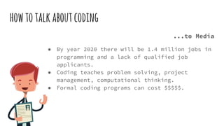 howtotalkaboutcoding
...to Media
● By year 2020 there will be 1.4 million jobs in
programming and a lack of qualified job
applicants.
● Coding teaches problem solving, project
management, computational thinking.
● Formal coding programs can cost $$$$$.
 