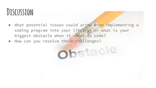 Discussion
● What potential issues could arise from implementing a
coding program into your library? or what is your
biggest obstacle when it comes to code?
● How can you resolve these challenges?
 