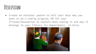 Discussion
● Create an elevator speech to tell your boss why you
want to do a coding program, OR for your
friends/foundation to explain what coding is and why it
belongs in your library (or department). (4 mins)
 
