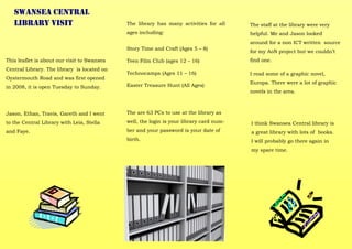 This leaflet is about our visit to Swansea
Central Library. The library is located on
Oystermouth Road and was first opened
in 2008, it is open Tuesday to Sunday.
Jason, Ethan, Travis, Gareth and I went
to the Central Library with Leia, Stella
and Faye.
Swansea Central
Library visit The library has many activities for all
ages including:
Story Time and Craft (Ages 5 – 8)
Teen Film Club (ages 12 – 16)
Technocamps (Ages 11 – 16)
Easter Treasure Hunt (All Ages)
The are 63 PCs to use at the library as
well, the login is your library card num-
ber and your password is your date of
birth.
The staff at the library were very
helpful. Me and Jason looked
around for a non ICT written source
for my AoN project but we couldn’t
find one.
I read some of a graphic novel,
Europa. There were a lot of graphic
novels in the area.
I think Swansea Central library is
a great library with lots of books.
I will probably go there again in
my spare time.
 
