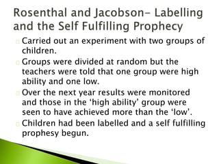 Carried out an experiment with two groups of
children.
Groups were divided at random but the
teachers were told that one group were high
ability and one low.
Over the next year results were monitored
and those in the ‘high ability’ group were
seen to have achieved more than the ‘low’.
Children had been labelled and a self fulfilling
prophesy begun.
 
