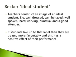 Teachers construct an image of an ideal
student. E.g. well dressed, well behaved, well
spoken, hard working, punctual and a good
attender.
If students live up to that label then they are
treated more favourably and this has a
positive effect of their performance.
 