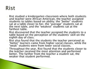 Rist studied a kindergarten classroom where both students
and teacher were African American, the teacher assigned
students to tables based on ability; the “better” students
sat at a table closer to her, the “average” students sat at
the next table, and the “weakest” students sat at the
farthest table.
Rist discovered that the teacher assigned the students to a
table based on the perception of the students' skill on the
eighth day of class.
Rist also found that the students the teacher perceived as
“better” learners came from higher social classes, while the
“weak” students were from lower social classes.
Throughout the year, Rist found that the students closer to
the teacher received the most attention and performed
better. The farther from the teacher a student sat, the
weaker that student performed.
 
