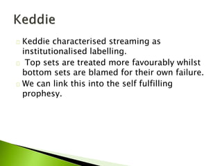 Keddie characterised streaming as
institutionalised labelling.
Top sets are treated more favourably whilst
bottom sets are blamed for their own failure.
We can link this into the self fulfilling
prophesy.
 