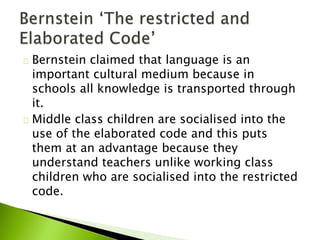 Bernstein claimed that language is an
important cultural medium because in
schools all knowledge is transported through
it.
Middle class children are socialised into the
use of the elaborated code and this puts
them at an advantage because they
understand teachers unlike working class
children who are socialised into the restricted
code.
 