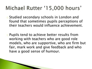 Studied secondary schools in London and
found that sometimes pupils perceptions of
their teachers would influence achievement.
Pupils tend to achieve better results from
working with teachers who are good role
models, who are supportive, who are firm but
fair, mark work and give feedback and who
have a good sense of humour.
 