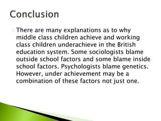 There are many explanations as to why
middle class children achieve and working
class children underachieve in the British
education system. Some sociologists blame
outside school factors and some blame inside
school factors. Psychologists blame genetics.
However, under achievement may be a
combination of these factors not just one.
 