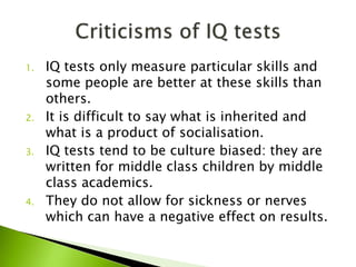1. IQ tests only measure particular skills and
some people are better at these skills than
others.
2. It is difficult to say what is inherited and
what is a product of socialisation.
3. IQ tests tend to be culture biased: they are
written for middle class children by middle
class academics.
4. They do not allow for sickness or nerves
which can have a negative effect on results.
 