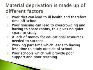 1. Poor diet can lead to ill health and therefore
time off school.
2. Poor housing can lead to overcrowding and
having to share rooms, this gives no quiet
space to study.
3. A lack of money for educational resources
needed to succeed.
4. Working part time which leads to having
less time to study outside of school.
5. Poor schools which will provide poor
support and poor teaching.
 