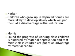 Harker
Children who grow up in deprived homes are
more likely to develop slowly which will put
them at a disadvantage within education.
Morris
Found the progress of working class children
is hindered by material depravation and that
middle class children are put at an advantage
by material capital.
 