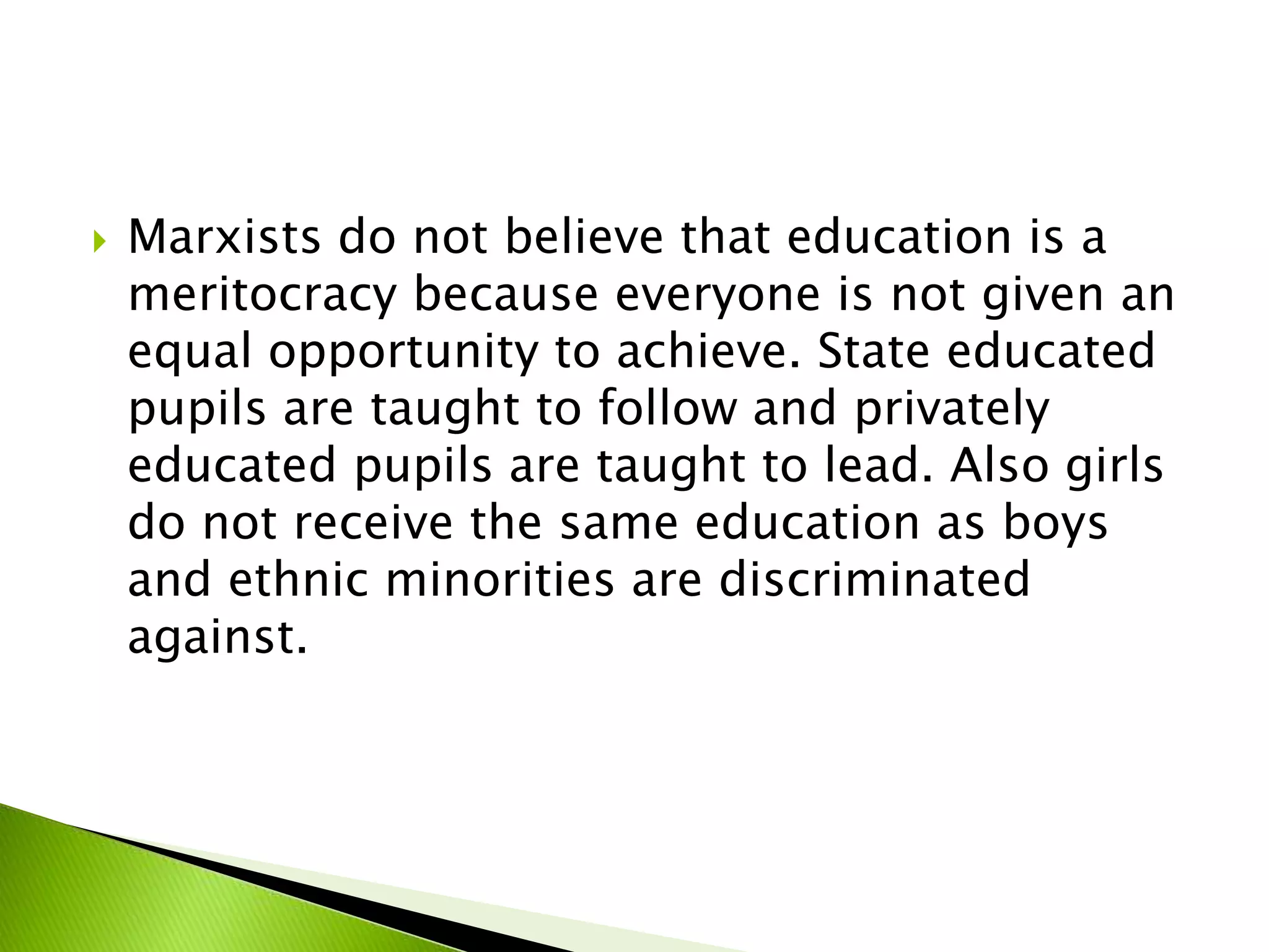  Marxists do not believe that education is a
meritocracy because everyone is not given an
equal opportunity to achieve. State educated
pupils are taught to follow and privately
educated pupils are taught to lead. Also girls
do not receive the same education as boys
and ethnic minorities are discriminated
against.
 
