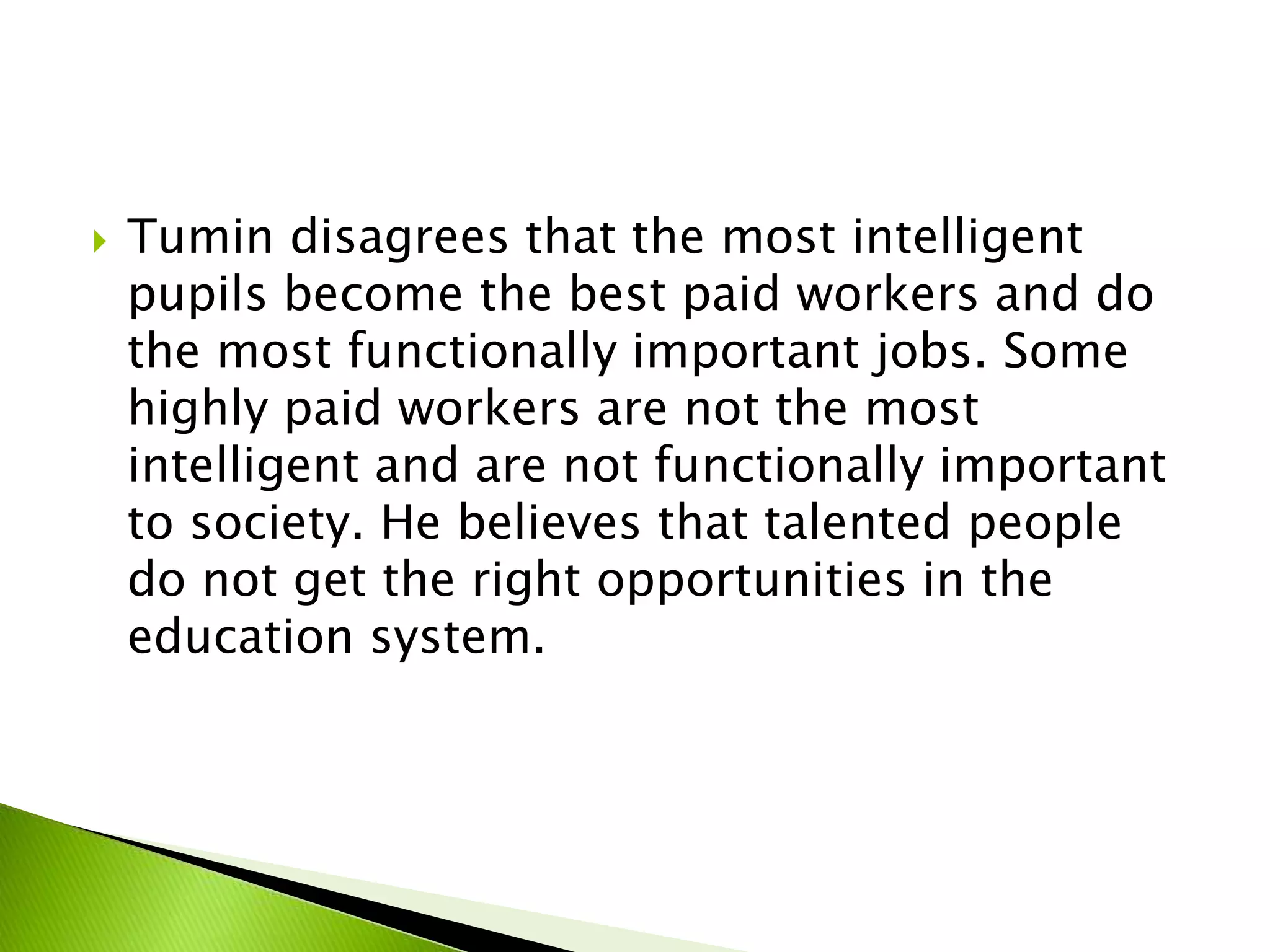  Tumin disagrees that the most intelligent
pupils become the best paid workers and do
the most functionally important jobs. Some
highly paid workers are not the most
intelligent and are not functionally important
to society. He believes that talented people
do not get the right opportunities in the
education system.
 