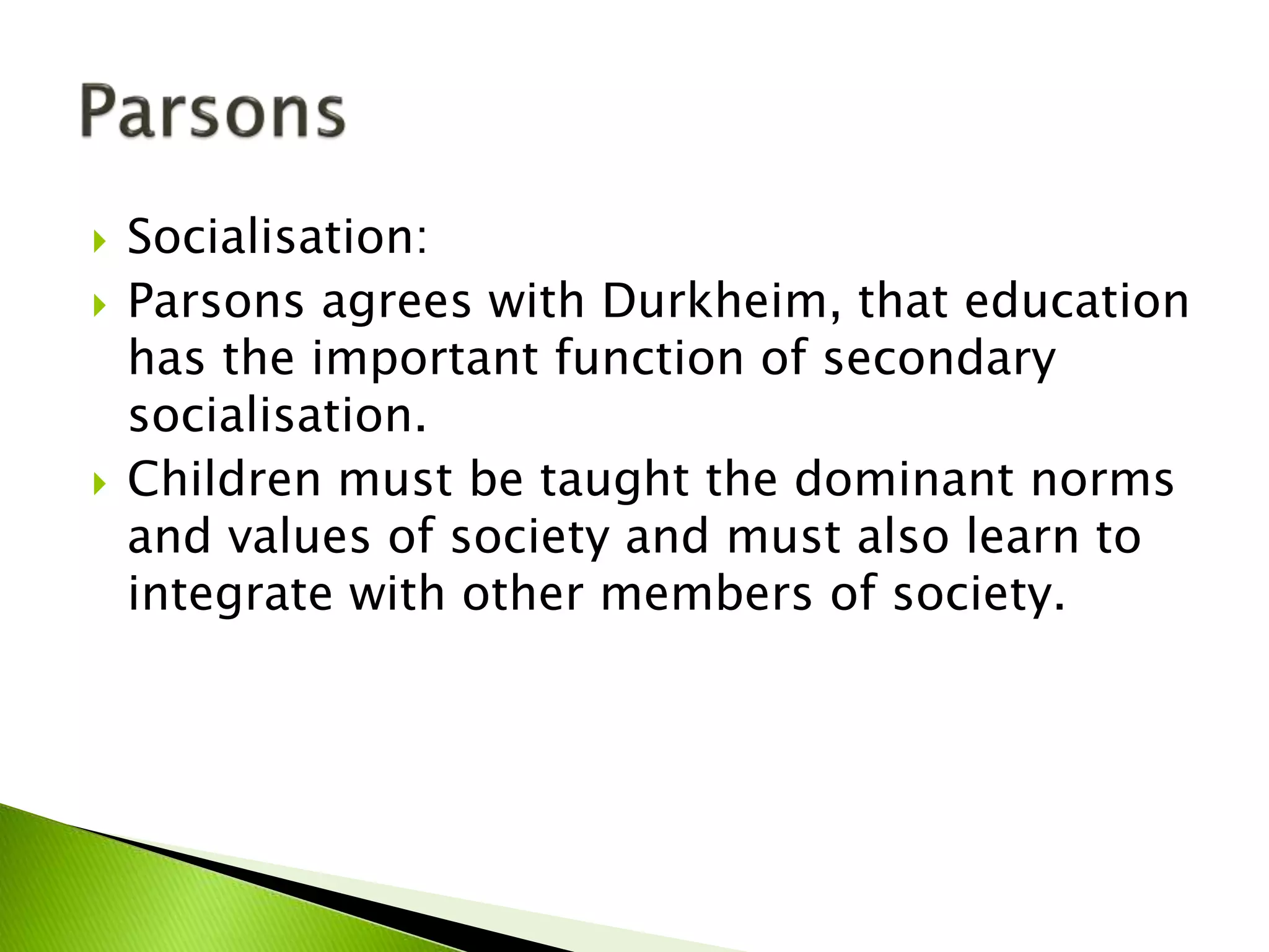  Socialisation:
 Parsons agrees with Durkheim, that education
has the important function of secondary
socialisation.
 Children must be taught the dominant norms
and values of society and must also learn to
integrate with other members of society.
 