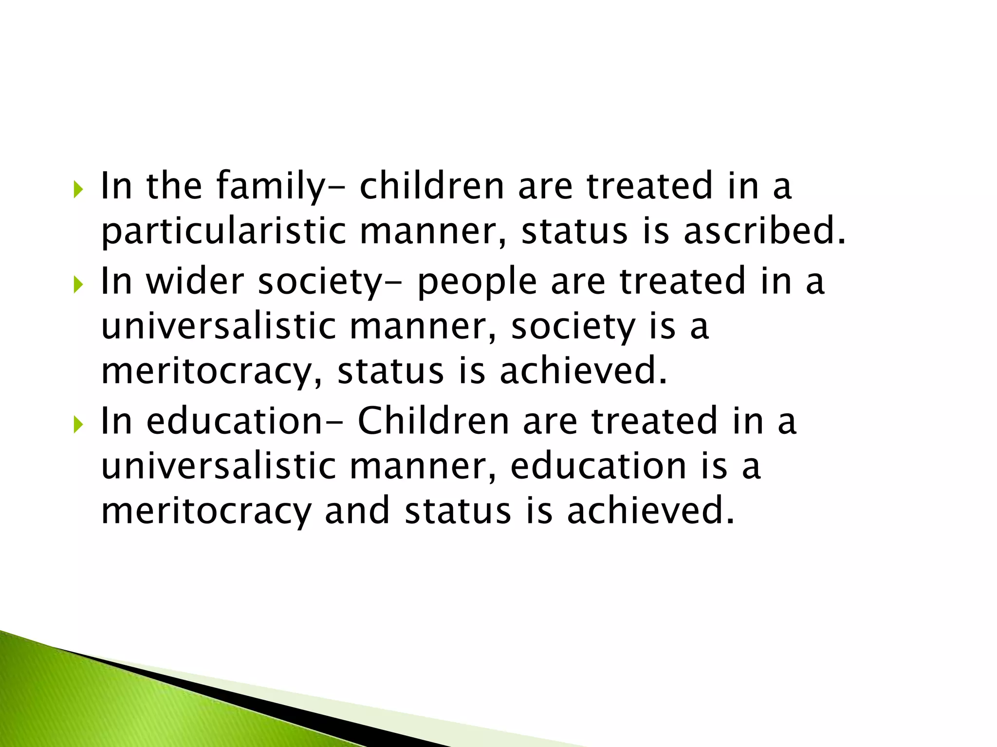  In the family- children are treated in a
particularistic manner, status is ascribed.
 In wider society- people are treated in a
universalistic manner, society is a
meritocracy, status is achieved.
 In education- Children are treated in a
universalistic manner, education is a
meritocracy and status is achieved.
 