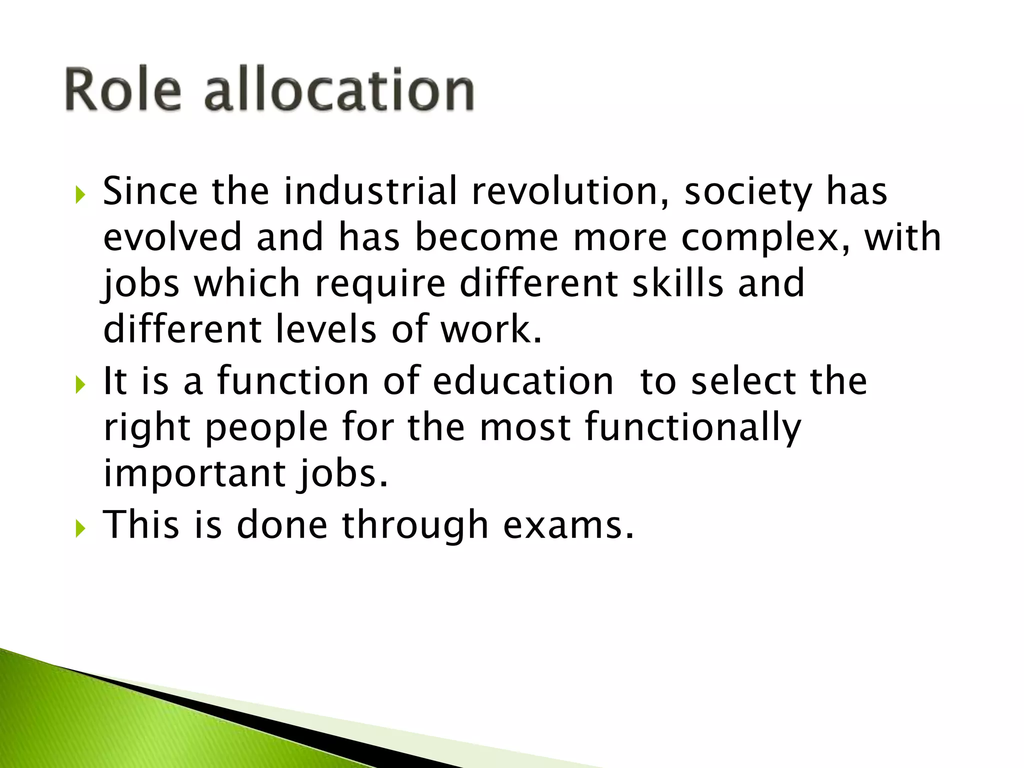  Since the industrial revolution, society has
evolved and has become more complex, with
jobs which require different skills and
different levels of work.
 It is a function of education to select the
right people for the most functionally
important jobs.
 This is done through exams.
 