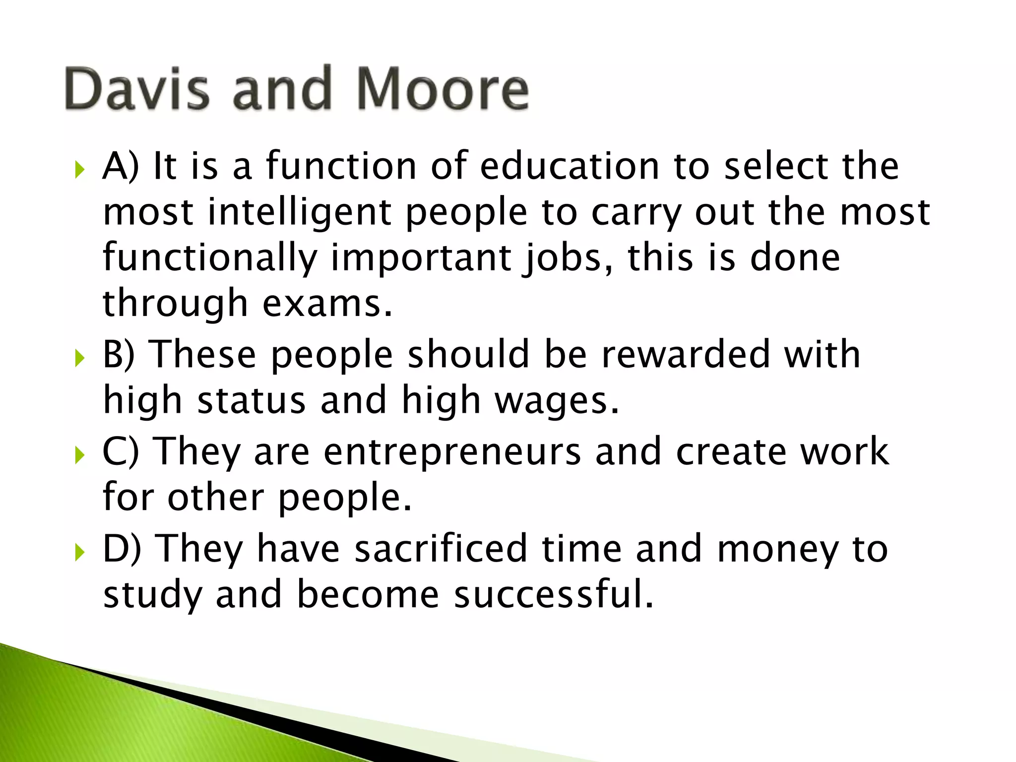  A) It is a function of education to select the
most intelligent people to carry out the most
functionally important jobs, this is done
through exams.
 B) These people should be rewarded with
high status and high wages.
 C) They are entrepreneurs and create work
for other people.
 D) They have sacrificed time and money to
study and become successful.
 