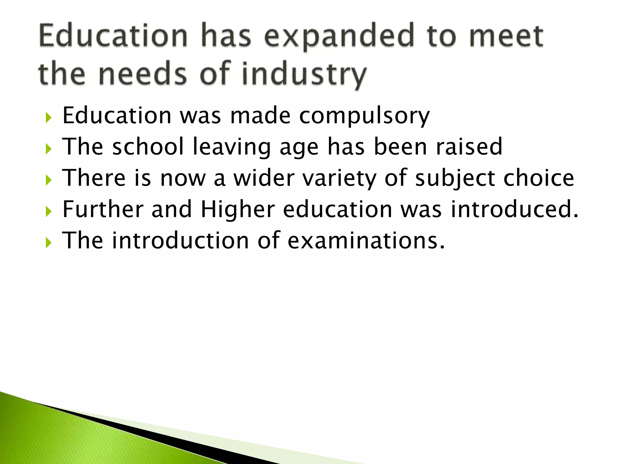  Education was made compulsory
 The school leaving age has been raised
 There is now a wider variety of subject choice
 Further and Higher education was introduced.
 The introduction of examinations.
 