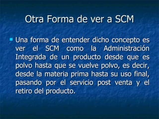 Otra Forma de ver a SCM
   Una forma de entender dicho concepto es
    ver el SCM como la Administración
    Integrada de un producto desde que es
    polvo hasta que se vuelve polvo, es decir,
    desde la materia prima hasta su uso final,
    pasando por el servicio post venta y el
    retiro del producto.
 