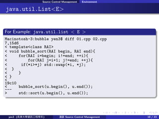 . . . . . .
Source Control Management Environment
.. java.util.List<E>
.
For Example: java.util.list < E >
..
.
. ..
.
.
Macinotosh-3:bubble yen3$ diff 01.cpp 02.cpp
7,15d6
< template<class RAI>
< void bubble_sort(RAI begin, RAI end){
< for(RAI i=begin; i!=end; ++i){
< for(RAI j=i+1; j!=end; ++j){
< if(*i>*j) std::swap(*i, *j);
< }
< }
< }
<
19c10
< bubble_sort(u.begin(), u.end());
---
> std::sort(u.begin(), u.end());
yen3 (LWYӍ̌Wϵ) \Մ Source Control Management 10 / 23
 