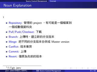 . . . . . .
Source Control Management Concept
.. Noun Explanation
1
Repository:  project пһn
һ򔵂YϊA
Pull/Push/Checkout: d
Branch: ςrµķ֧汾
Merge: Ѳͬķ֧汾ρ Master version
Con?ict: 汾nͻ
Commit: ς
Revert: ԭǰİ汾
1
Ґgit, jserv
yen3 (LWYӍ̌Wϵ) \Մ Source Control Management 11 / 23
 