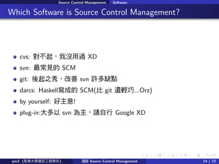 . . . . . .
Source Control Management Software
.. Which Software is Source Control Management?
cvs: қ]^ XD
svn: Ҋ SCM
git: ֮㣬 svn Sȱc
darcs: Haskellɵ SCM( git ߀p...Orz)
by yourself: !
plug-in: svn Ո Google XD
yen3 (LWYӍ̌Wϵ) \Մ Source Control Management 14 / 23
 