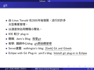 . . . . . .
Software git
.. git
 Linus Torvald 2005lչS
͌
ٶȿweС
IDE ^ plug-in
: Jservs Blog: Ґgit
̌W: Wblog: gitԭʼa
Server: walkingices blog: [Geek] Git and Gitweb
Eclipse with Git Plug-in: yen3s blog: Intstall git plug-in in Eclipse
yen3 (LWYӍ̌Wϵ) \Մ Source Control Management 15 / 23
 
