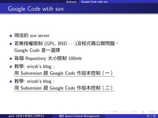 . . . . . .
Software Google Code with svn
.. Google Code wtih svn
Fɵ svn server
oڙ (GPL, BSD    )ʽa_}
Google Code һx
ÿ Repository С 100mb
̌W: ericsks blog :
 Subversion  Google Code 汾ƣһ
̌W: ericsks blog :
 Subversion  Google Code 汾ƣ
yen3 (LWYӍ̌Wϵ) \Մ Source Control Management 17 / 23
 