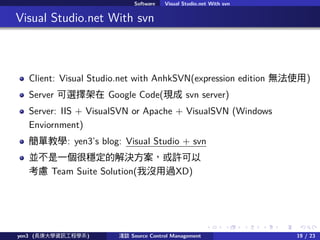 . . . . . .
Software Visual Studio.net With svn
.. Visual Studio.net With svn
Client: Visual Studio.net with AnhkSVN(expression edition oʹ)
Server x Google Code(F svn server)
Server: IIS + VisualSVN or Apache + VisualSVN (Windows
Enviornment)
ν̌W: yen3s blog: Visual Studio + svn
KһܷĽQS
] Team Suite Solution(қ]^XD)
yen3 (LWYӍ̌Wϵ) \Մ Source Control Management 19 / 23
 