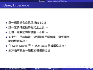. . . . . .
Software Visual Studio.net With svn
.. Using Experience
xһmԼh SCM
ՈһҪ܄ӵĳʽȥ  
ςһҪӛÌ]⣬  
ֹ򾫴_քe׫ͬnlnͻ
}C^С
 Open Source 磬 SCM rules 豻ء
SCMҲҕһNʽaݷ
yen3 (LWYӍ̌Wϵ) \Մ Source Control Management 21 / 23
 