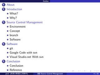 . . . . . .
Outline
.
..1 About
.
..2 Introduction
What?
Why?
.
..3 Source Control Management
Environment
Concept
branch
Software
.
..4 Software
git
Google Code with svn
Visual Studio.net With svn
.
..5 Conclusion
Conclusion
Reference
yen3 (LWYӍ̌Wϵ) \Մ Source Control Management 4 / 23
 